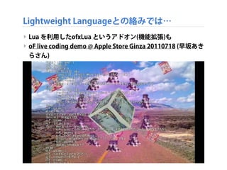 Lightweight Languageとの絡みでは…
‣ Lua を利用したofxLua というアドオン(機能拡張)も
‣ oF live coding demo @ Apple Store Ginza 20110718 (早坂あき
らさん)
 