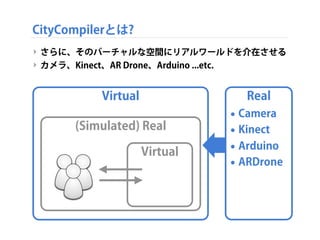 ‣ さらに、そのバーチャルな空間にリアルワールドを介在させる
‣ カメラ、Kinect、AR Drone、Arduino ...etc.
Virtual
(Simulated) Real
Virtual
CityCompilerとは?
Real...