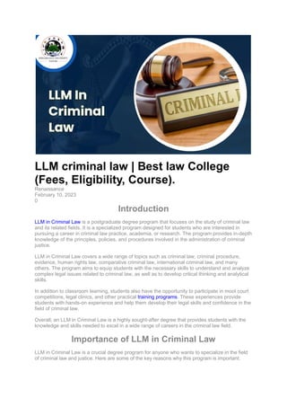 LLM criminal law | Best law College
(Fees, Eligibility, Course).
Renaissance
February 10, 2023
0
Introduction
LLM in Criminal Law is a postgraduate degree program that focuses on the study of criminal law
and its related fields. It is a specialized program designed for students who are interested in
pursuing a career in criminal law practice, academia, or research. The program provides in-depth
knowledge of the principles, policies, and procedures involved in the administration of criminal
justice.
LLM in Criminal Law covers a wide range of topics such as criminal law, criminal procedure,
evidence, human rights law, comparative criminal law, international criminal law, and many
others. The program aims to equip students with the necessary skills to understand and analyze
complex legal issues related to criminal law, as well as to develop critical thinking and analytical
skills.
In addition to classroom learning, students also have the opportunity to participate in moot court
competitions, legal clinics, and other practical training programs. These experiences provide
students with hands-on experience and help them develop their legal skills and confidence in the
field of criminal law.
Overall, an LLM in Criminal Law is a highly sought-after degree that provides students with the
knowledge and skills needed to excel in a wide range of careers in the criminal law field.
Importance of LLM in Criminal Law
LLM in Criminal Law is a crucial degree program for anyone who wants to specialize in the field
of criminal law and justice. Here are some of the key reasons why this program is important:
 