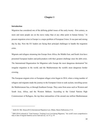 10
Chapter 1
Introduction
Migration has considered one of the defining global issues of the early twenty –first century, as
more and more people are on the move today than at any other point in human history.1
At
present migration crisis in Europe is a major problem of European Union. It was past and raising
day by day. Now the EU leaders are facing their principal challenges to handle the migration
crisis.
Migrants and refugees streaming into Europe from Africa, the Middle East, and South Asia have
presented European leaders and policymakers with their greatest challenge since the debt crisis.
The International Organization for Migration calls Europe the most dangerous destination2
for
irregular migration in the world, and the Mediterranean the world's most dangerous border
crossing.
The European migrant crisis or European refugee crisis began in 2014, when a rising number of
refugees and migrants made the journey to the European Union to seek asylum, travelling across
the Mediterranean Sea, or through Southeast Europe. They came from areas such as Western and
South Asia, Africa, and the Western Balkans. According to the United Nations High
Commissioner of Refugees, the top three nationalities of the around one million Mediterranean
1
Kabir Dr. Md. Ahsan,(2012) International Migration Law, Dhaka, Shams Publications, P. 01.
2
IMO (2014) released of “Fatal Journeys: Tracking Lives Lost during Migration,” the world‟s most comprehensive
tally to date of migrant fatalities across land and sea, vol. 67, p. 54
 