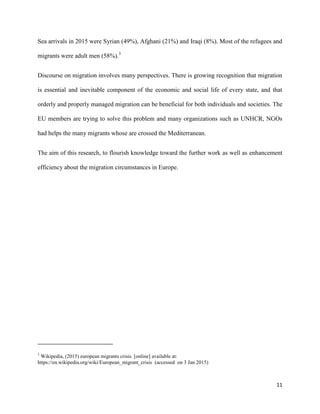11
Sea arrivals in 2015 were Syrian (49%), Afghani (21%) and Iraqi (8%). Most of the refugees and
migrants were adult men (58%).3
Discourse on migration involves many perspectives. There is growing recognition that migration
is essential and inevitable component of the economic and social life of every state, and that
orderly and properly managed migration can be beneficial for both individuals and societies. The
EU members are trying to solve this problem and many organizations such as UNHCR, NGOs
had helps the many migrants whose are crossed the Mediterranean.
The aim of this research, to flourish knowledge toward the further work as well as enhancement
efficiency about the migration circumstances in Europe.
3
Wikipedia, (2015) european migrants crisis. [online] available at:
https://en.wikipedia.org/wiki/European_migrant_crisis (accessed on 3 Jan 2015)
 