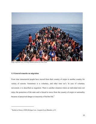 12
Huge migrants are crossing Mediterranean by little boat
1.1 General remarks on migration
From time immemorial people have moved from their country of origin to another country for
variety of reasons. Sometimes it is voluntary, and other time isn‟t. In case of voluntary
movement, it is described as migration. There is another situation where an individual does not
enjoy the protection of the state and is forced to move from the country of origin or nationality
because of perceived danger or insecurity of his/her life.4
4
Rashid ur Harun, (2008) Refugee Law, Anupam Gyan Bhandar, p. 01.
 