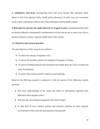 14
2. Anticipatory movement, encompassing those who move because they anticipate future
threats to their lives, physical safety, health and/or subsistence. In some cases, the movements
involve entire communities while at other times individuals and households migrate
3. Relocation for persons who might otherwise be trapped in place, encompassing those who
are directly affected or threatened by a humanitarian crisis but who do not or cannot move due to
physical, financial, security, logistical, health and/or other reasons.
1.3. Objectives and research questions
The main objectives of this research are as follows:
 To clarity the concept of migration crisis.
 To discuss the possible solutions for mitigation of migrants in Europe.
 To assist in building national and international knowledge about the crisis in Europe and
their circumstances.
 To ensure that existing research evidence is used optimally.
Based on the following research is conducted to find out answers of the following research
questions:
 How have understandings of the causes and effects of international migration been
affected by these migrants crises?
 How does the crisis influence migration to the entire Europe?
 In what kind of socio cultural, political and economic practices are these migrants
involved and to what extent are these practices transnational?
 