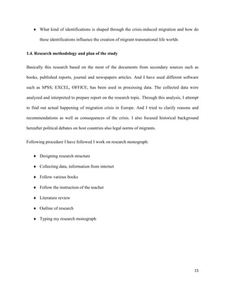15
 What kind of identifications is shaped through the crisis-induced migration and how do
these identifications influence the creation of migrant transnational life worlds
1.4. Research methodology and plan of the study
Basically this research based on the most of the documents from secondary sources such as
books, published reports, journal and newspapers articles. And I have used different software
such as SPSS; EXCEL, OFFICE, has been used in processing data. The collected data were
analyzed and interpreted to prepare report on the research topic. Through this analysis, I attempt
to find out actual happening of migration crisis in Europe. And I tried to clarify reasons and
recommendations as well as consequences of the crisis. I also focused historical background
hereafter political debates on host countries also legal norms of migrants.
Following procedure I have followed I work on research monograph:
 Designing research structure
 Collecting data, information from internet
 Follow various books
 Follow the instruction of the teacher
 Literature review
 Outline of research
 Typing my research monograph
 