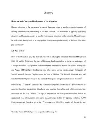 16
Chapter 2
Historical and Conceptual Background of the Migration
Human migration is the movement by people from one place to another with the intention of
settling temporarily or permanently in the new location. The movement is typically over long
distances and from one country to another, but internal migration is also possible. Migration may
be individuals, family units or in large groups. European migration history is the more than other
previous history.
2.1. Past history
Prior to the Christian era, the story of persecution of prophet Abraham/Ibrahim (SM) around
2200 BC and his flight from the place of birth near Euphrates in Iraq to Syria was an instance of
a refugee situation. Holy prophet Muhammad (SM) had to leave Mecca for Medina during July
and August 622 together with about seventy followers as his life was in danger. The people of
Medina assured that the Prophet would be safe in Medina. The faithful followers who had
forsaken their birth place received the name of „Muhajirin‟ (emigrants or exiles) in Medina.8
Between the 11th
and 18th
centuries, the Vietnamese expanded southward in a process known as
nam tien (southern expansion). Manchuria was separate from china and which restricted the
movement of the Han Chinese. The age of exploration and European colonialism led to an
accelerated pace of migration since early modern times. In the 16th
century perhaps 240,000
European entered American ports, in 19th
century over 50 million people left Europe for the
8
Rashid ur Harun, (2008) Refugee Law, Anupam Gyan Bhandar, p. 02.
 