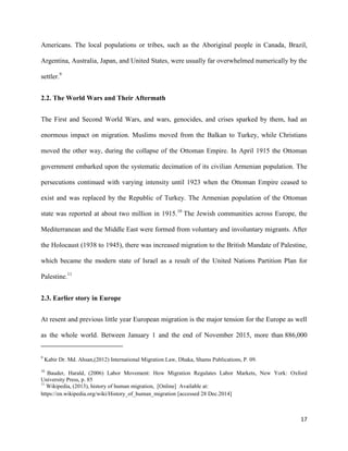 17
Americans. The local populations or tribes, such as the Aboriginal people in Canada, Brazil,
Argentina, Australia, Japan, and United States, were usually far overwhelmed numerically by the
settler.9
2.2. The World Wars and Their Aftermath
The First and Second World Wars, and wars, genocides, and crises sparked by them, had an
enormous impact on migration. Muslims moved from the Balkan to Turkey, while Christians
moved the other way, during the collapse of the Ottoman Empire. In April 1915 the Ottoman
government embarked upon the systematic decimation of its civilian Armenian population. The
persecutions continued with varying intensity until 1923 when the Ottoman Empire ceased to
exist and was replaced by the Republic of Turkey. The Armenian population of the Ottoman
state was reported at about two million in 1915.10
The Jewish communities across Europe, the
Mediterranean and the Middle East were formed from voluntary and involuntary migrants. After
the Holocaust (1938 to 1945), there was increased migration to the British Mandate of Palestine,
which became the modern state of Israel as a result of the United Nations Partition Plan for
Palestine.11
2.3. Earlier story in Europe
At resent and previous little year European migration is the major tension for the Europe as well
as the whole world. Between January 1 and the end of November 2015, more than 886,000
9
Kabir Dr. Md. Ahsan,(2012) International Migration Law, Dhaka, Shams Publications, P. 09.
10
Bauder, Harald, (2006) Labor Movement: How Migration Regulates Labor Markets, New York: Oxford
University Press, p. 85
11
Wikipedia, (2013), history of human migration, [Online] Available at:
https://en.wikipedia.org/wiki/History_of_human_migration [accessed 28 Dec.2014]
 