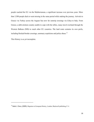 18
people reached the EU via the Mediterranean, a significant increase over previous years. More
than 3,500 people died or went missing in the same period while making the journey. Arrivals to
Greece via Turkey across the Aegean Sea now far outstrip crossings via Libya to Italy. From
Greece, a debt-stricken country unable to cope with the influx, many travel overland through the
Western Balkans (WB) to reach other EU countries. The land route contains its own perils,
including blocked border crossings, summary expulsions and police abuse.12
This History is as yet incomplete.
12
Bade J. Claus, (2009), Migration in European History, London, Blackwell publishing, P. 4.
 