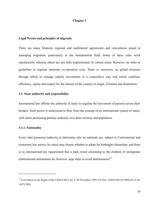 19
Chapter 3
Legal Norms and principles of migrants
There are many bilateral, regional and multilateral agreements and conventions aimed at
managing migration, particularly in the humanitarian field. Some of these rules work
satisfactorily whereas others are not fully implemented. In certain areas, However, no rules or
guidelines to regulate interstate co-operation exits. There is, moreover, no global structure
through which to manage orderly movements in a cooperative way and which combines
efficiency, equity and respect for the interest of the country of origin, of transit and destination.
3.1. State authority and responsibility
International law affirms the authority of states to regulate the movement of persons across their
borders. Such power is understood to flow from the concept of an international system of states,
with states possessing primary authority over their territory and population.
3.1.1. Nationality
Every state possesses authority to determine who its nationals are, subject to Conventional and
customary law norms. So states may choose whether to adopt for birthright citizenship; and there
is no international law requirement that a state extent citizenship to the children of immigrants
(international instruments do, however, urge steps to avoid statelessness)13
13
Convention on the Rights of the Child (CRC), art. 8, 20 November 1989, UN Doc, A/RES/44/25/(1989),28 I.L.M.
1457(1989)
 