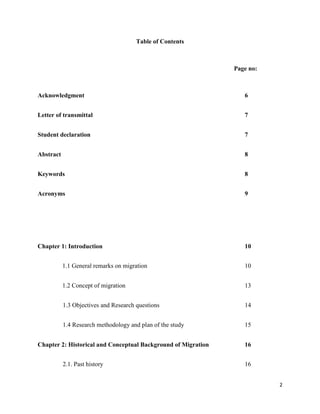 2
Table of Contents
Page no:
Acknowledgment 6
Letter of transmittal 7
Student declaration 7
Abstract 8
Keywords 8
Acronyms 9
Chapter 1: Introduction 10
1.1 General remarks on migration 10
1.2 Concept of migration 13
1.3 Objectives and Research questions 14
1.4 Research methodology and plan of the study 15
Chapter 2: Historical and Conceptual Background of Migration 16
2.1. Past history 16
 