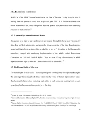 20
3.1.2. International commitments
Article 26 of the 1969 Vienna Convention on the Law of Treaties: “every treaty in force is
binding upon the parties to it and must be perform good faith”. It is further established that,
under international law, treaty obligations between parties take precedence over conflicting
provision of municipal law.14
3.2. Freedom of persons to Leave and Return
Any person have right to leave and return to any region. The right to leave is an “incomplete”
right. In a world of nations-states and controlled borders, exercise of the right depends upon a
person‟s ability to locate a state willing to take him or her in. 15
According to the Human rights
committee, charged with monitoring implementation of the widely ratified International
Convention on Civil and Political Rights, “there are few, if any, circumstances in which
deprivation of the right to entre one‟s own country could be reasonable”.16
3.3. The Human Rights of Migrants
The human rights of individuals – including immigrants- are frequently conceptualized as rights
that challenge the sovereignty of status. States may be bound by human rights norms because
they have ratified convention protecting such rights; in such cases, any resulting limit on state
sovereignty has been expressly consented to by the state.
14
Article 16, of the 1969 Vienna Convention on the Law of Treaties
15
Universal Declaration of Human Rights 1948, Freedom of movement and transnational migration rights for every
people.
16
Human Rights Committee, General Comment No. 27, CCPR/c/21/Rev.1/ Add.9, Para, 20 (1999)(nothing that
Article 12(4)of the ICCPR uses the phrase his own country, rather than the phrase, country of his nationality)
 