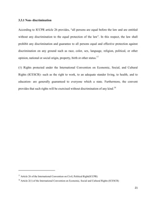 21
3.3.1 Non- discrimination
According to ICCPR article 26 provides, “all persons are equal before the law and are entitled
without any discrimination to the equal protection of the law”. In this respect, the law shall
prohibit any discrimination and guarantee to all persons equal and effective protection against
discrimination on any ground such as race, color, sex, language, religion, political, or other
opinion, national or social origin, property, birth or other status.17
(1) Rights protected under the International Convention on Economic, Social, and Cultural
Rights (ICESCR)- such as the right to work, to an adequate stander living, to health, and to
education- are generally guaranteed to everyone which a state. Furthermore, the convent
provides that such rights will be exercised without discrimination of any kind.18
17
Article 26 of the International Convention on Civil, Political Right(ICCPR)
18
Article 2(1) of the International Convention on Economic, Social and Cultural Rights (ICESCR)
 