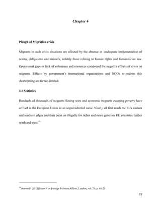 22
Chapter 4
Plough of Migration crisis
Migrants in such crisis situations are affected by the absence or inadequate implementation of
norms, obligations and standers, notably those relating to human rights and humanitarian law.
Operational gaps or lack of coherence and resources compound the negative effects of crisis on
migrants. Effects by government‟s international organizations and NGOs to redress this
shortcoming are far too limited.
4.1 Statistics
Hundreds of thousands of migrants fleeing wars and economic migrants escaping poverty have
arrived in the European Union in an unprecedented wave. Nearly all first reach the EUs eastern
and southern edges and then press on illegally for richer and more generous EU countries further
north and west.19
19
Jeanne P. (2015)Council on Foreign Relation Affairs, London, vol. 26, p. 68-71
 