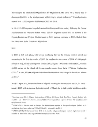 24
According to the International Organization for Migration (IOM), up to 3,072 people died or
disappeared in 2014 in the Mediterranean while trying to migrate to Europe.21
Overall estimates
are that over 22,000 migrants died between 2000 and 2014.
In 2014, 283,532 migrants irregularly entered the European Union, mainly following the Central
Mediterranean and Western Balkan routes. 220,194 migrants crossed EU sea borders in the
Central, Eastern and Western Mediterranean (a 266% increase compared to 2013). Half of them
had come from Syria, Eritrea and Afghanistan.
2015
In 2015, a shift took place, with Greece overtaking Italy as the primary point of arrival and
surpassing in the first six months of 2015 the numbers for the whole of 2014: 67,500 people
arrived in Italy, mainly coming from Eritrea (25%), Nigeria (10%) and Somalia (10%), whereas
68,000 arrived on the islands of Greece, mainly coming from Syria (57%) and Afghanistan
(22%).22
In total, 137,000 migrants crossed the Mediterranean into Europe in the first six months
of 2015.23
As of 17 April 2015, the total number of migrants reaching the Italian coasts was 21,191 since 1
January 2015, with a decrease during the month of March due to bad weather conditions, and a
21
Associate press (2015), Migrant boat capsizes off Libya, 400 feared dead. Fox News Channel. [online] p.1,
available at: http://www.foxnews.com/world/2015/04/15/migrant-boat-capsizes-off-libya-400-feared-dead.html
(accessed 7 Jan 2015)
22
UNHCR(2015). The sea route to Europe: The Mediterranean passage in the age of refugees, [online] p. 11.
Available at: http://www.unhcr.org/5592bd059.html#11 (accessed 1 Jan 2015)
23
UNHCR (2015), Mediterranean Crisis 2015 at six months: refugee and migrant numbers highest on record. 1
available at: http://www.unhcr.org/5592b9b36.html (accessed 1 Jan 2015)
 