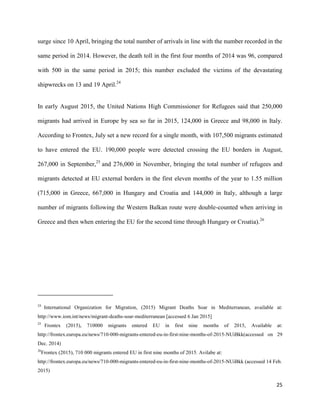 25
surge since 10 April, bringing the total number of arrivals in line with the number recorded in the
same period in 2014. However, the death toll in the first four months of 2014 was 96, compared
with 500 in the same period in 2015; this number excluded the victims of the devastating
shipwrecks on 13 and 19 April.24
In early August 2015, the United Nations High Commissioner for Refugees said that 250,000
migrants had arrived in Europe by sea so far in 2015, 124,000 in Greece and 98,000 in Italy.
According to Frontex, July set a new record for a single month, with 107,500 migrants estimated
to have entered the EU. 190,000 people were detected crossing the EU borders in August,
267,000 in September,25
and 276,000 in November, bringing the total number of refugees and
migrants detected at EU external borders in the first eleven months of the year to 1.55 million
(715,000 in Greece, 667,000 in Hungary and Croatia and 144,000 in Italy, although a large
number of migrants following the Western Balkan route were double-counted when arriving in
Greece and then when entering the EU for the second time through Hungary or Croatia).26
24
International Organization for Migration, (2015) Migrant Deaths Soar in Mediterranean, available at:
http://www.iom.int/news/migrant-deaths-soar-mediterranean [accessed 6 Jan 2015]
25
Frontex (2015), 710000 migrants entered EU in first nine months of 2015, Available at:
http://frontex.europa.eu/news/710-000-migrants-entered-eu-in-first-nine-months-of-2015-NUiBkk(accessed on 29
Dec. 2014)
26
Frontex (2015), 710 000 migrants entered EU in first nine months of 2015. Avilabe at:
http://frontex.europa.eu/news/710-000-migrants-entered-eu-in-first-nine-months-of-2015-NUiBkk (accessed 14 Feb.
2015)
 