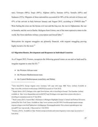 27
rate), Eritreans (90%), Iraqis (88%), Afghans (66%), Iranians (65%), Somalis (60%) and
Sudanese (53%). Migrants of these nationalities accounted for 90% of the arrivals in Greece and
47% of the arrivals in Italy between January and August 2015, according to UNHCR data.30
Wars fueling the crisis are the Syrian civil war and the Iraq war, the war in Afghanistan, the war
in Somalia, and the war in Darfur. Refugees from Eritrea, one of the most repressive states in the
world, flee from indefinite military conscription and forced labor.31
Motivations for migrant smugglers are primarily financial, with migrant smuggling proving
highly lucrative for the most.32
4.3 Migration Routes, Development and Responses in Individual Countries
As of August 2015, Frontex, recognizes the following general routes on sea and on land used by
irregular migrants to enter the EU:33
 the Western African route
 the Western Mediterranean route
 the Central Mediterranean route(Italy and Malta)
30
Jems faul,(2015), Europe migrant crisis: Germany 'will cope with surge. BBC News. [online] Available at:
http://www.bbc.com/news/world-europe-33992563[Accessed on 9 Feb 2015]
31
Kigsly fetrict, (2015), Refugee crisis: apart from Syrians, who is travelling to Europe? The Guardian. [online]
available at: http://www.theguardian.com/world/2015/sep/10/refugee-crisis-apart-from-syrians-who-else-is-
travelling-to-europe[accessed on 27 Jan.2016]
32
Rick Lyman (2015). Eastern Bloc‟s Resistance to Refugees Highlights Europe‟s Cultural and Political Divisions,
[online]The New York Times, Available at: http://www.nytimes.com/2015/09/13/world/europe/eastern-europe-
migrant-refugee-crisis.html?hp&action=click&pgtype=Homepage&module=first-column-region&region=top-
news&WT.nav=top-news&_r=0[accessed on 1 Feb 2016]
33
Frontex, (2015), .Available at: http://frontex.europa.eu/trends-and-routes/migratory-routes-map/ [accessed on 1
Feb 2016]
 