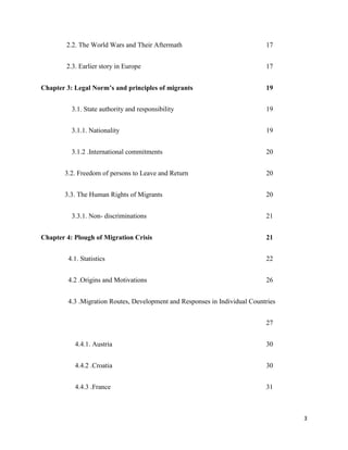 3
2.2. The World Wars and Their Aftermath 17
2.3. Earlier story in Europe 17
Chapter 3: Legal Norm’s and principles of migrants 19
3.1. State authority and responsibility 19
3.1.1. Nationality 19
3.1.2 .International commitments 20
3.2. Freedom of persons to Leave and Return 20
3.3. The Human Rights of Migrants 20
3.3.1. Non- discriminations 21
Chapter 4: Plough of Migration Crisis 21
4.1. Statistics 22
4.2 .Origins and Motivations 26
4.3 .Migration Routes, Development and Responses in Individual Countries
27
4.4.1. Austria 30
4.4.2 .Croatia 30
4.4.3 .France 31
 