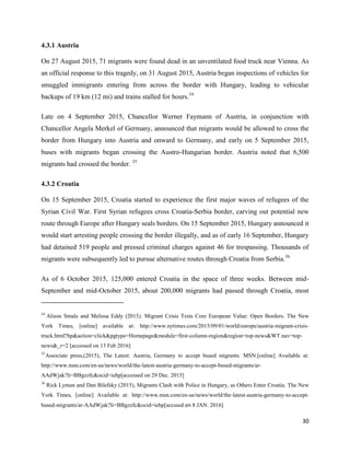 30
4.3.1 Austria
On 27 August 2015, 71 migrants were found dead in an unventilated food truck near Vienna. As
an official response to this tragedy, on 31 August 2015, Austria began inspections of vehicles for
smuggled immigrants entering from across the border with Hungary, leading to vehicular
backups of 19 km (12 mi) and trains stalled for hours.34
Late on 4 September 2015, Chancellor Werner Faymann of Austria, in conjunction with
Chancellor Angela Merkel of Germany, announced that migrants would be allowed to cross the
border from Hungary into Austria and onward to Germany, and early on 5 September 2015,
buses with migrants began crossing the Austro-Hungarian border. Austria noted that 6,500
migrants had crossed the border. 35
4.3.2 Croatia
On 15 September 2015, Croatia started to experience the first major waves of refugees of the
Syrian Civil War. First Syrian refugees cross Croatia-Serbia border, carving out potential new
route through Europe after Hungary seals borders. On 15 September 2015, Hungary announced it
would start arresting people crossing the border illegally, and as of early 16 September, Hungary
had detained 519 people and pressed criminal charges against 46 for trespassing. Thousands of
migrants were subsequently led to pursue alternative routes through Croatia from Serbia.36
As of 6 October 2015, 125,000 entered Croatia in the space of three weeks. Between mid-
September and mid-October 2015, about 200,000 migrants had passed through Croatia, most
34
Alison Smale and Melissa Eddy (2015), Migrant Crisis Tests Core European Value: Open Borders. The New
York Times, [online] available at: http://www.nytimes.com/2015/09/01/world/europe/austria-migrant-crisis-
truck.html?hp&action=click&pgtype=Homepage&module=first-column-region&region=top-news&WT.nav=top-
news&_r=2 [accessed on 13 Feb 2016]
35
Associate press,(2015), The Latest: Austria, Germany to accept bused migrants. MSN.[online] Available at:
http://www.msn.com/en-us/news/world/the-latest-austria-germany-to-accept-bused-migrants/ar-
AAdWjak?li=BBgzzfc&ocid=iehp[accessed on 29 Dec. 2015]
36
Rick Lyman and Dan Bilefsky (2015), Migrants Clash with Police in Hungary, as Others Enter Croatia. The New
York Times, [online] Available at: http://www.msn.com/en-us/news/world/the-latest-austria-germany-to-accept-
bused-migrants/ar-AAdWjak?li=BBgzzfc&ocid=iehp[accssed on 8 JAN. 2016]
 
