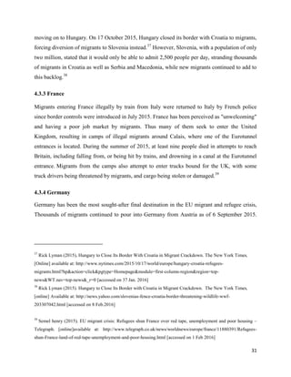 31
moving on to Hungary. On 17 October 2015, Hungary closed its border with Croatia to migrants,
forcing diversion of migrants to Slovenia instead.37
However, Slovenia, with a population of only
two million, stated that it would only be able to admit 2,500 people per day, stranding thousands
of migrants in Croatia as well as Serbia and Macedonia, while new migrants continued to add to
this backlog.38
4.3.3 France
Migrants entering France illegally by train from Italy were returned to Italy by French police
since border controls were introduced in July 2015. France has been perceived as "unwelcoming"
and having a poor job market by migrants. Thus many of them seek to enter the United
Kingdom, resulting in camps of illegal migrants around Calais, where one of the Eurotunnel
entrances is located. During the summer of 2015, at least nine people died in attempts to reach
Britain, including falling from, or being hit by trains, and drowning in a canal at the Eurotunnel
entrance. Migrants from the camps also attempt to enter trucks bound for the UK, with some
truck drivers being threatened by migrants, and cargo being stolen or damaged.39
4.3.4 Germany
Germany has been the most sought-after final destination in the EU migrant and refugee crisis,
Thousands of migrants continued to pour into Germany from Austria as of 6 September 2015.
37
Rick Lyman (2015), Hungary to Close Its Border With Croatia in Migrant Crackdown. The New York Times,
[Online] available at: http://www.nytimes.com/2015/10/17/world/europe/hungary-croatia-refugees-
migrants.html?hp&action=click&pgtype=Homepage&module=first-column-region&region=top-
news&WT.nav=top-news&_r=0 [accessed on 37 Jan. 2016]
38
Rick Lyman (2015). Hungary to Close Its Border with Croatia in Migrant Crackdown. The New York Times,
[online] Available at: http://news.yahoo.com/slovenias-fence-croatia-border-threatening-wildlife-wwf-
203307042.html [accessed on 8 Feb.2016]
39
Semel henry (2015), EU migrant crisis: Refugees shun France over red tape, unemployment and poor housing –
Telegraph. [online]available at: http://www.telegraph.co.uk/news/worldnews/europe/france/11880391/Refugees-
shun-France-land-of-red-tape-unemployment-and-poor-housing.html [accessed on 1 Feb 2016]
 