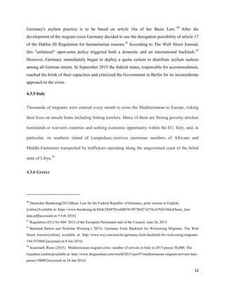 32
Germany's asylum practice is to be based on article 16a of her Basic Law. 40
After the
development of the migrant crisis Germany decided to use the derogation possibility of article 17
of the Dublin III Regulation for humanitarian reasons.41
According to The Wall Street Journal,
this "unilateral" open-arms policy triggered both a domestic and an international backlash.42
However, Germany immediately began to deploy a quota system to distribute asylum seekers
among all German streets. In September 2015 the federal states, responsible for accommodation,
reached the brink of their capacities and criticized the Government in Berlin for its inconsiderate
approach to the crisis.
4.3.5 Italy
Thousands of migrants were entered every month to cross the Mediterranean to Europe, risking
their lives on unsafe boats including fishing trawlers. Many of them are fleeing poverty-stricken
homelands or war-torn countries and seeking economic opportunity within the EU. Italy, and, in
particular, its southern island of Lampedusa, receives enormous numbers of Africans and
Middle-Easterners transported by traffickers operating along the ungoverned coast of the failed
state of Libya.43
4.3.6 Greece
40
Deutscher Bundestag(2012)Basic Law for the Federal Republic of Germany, print version in English,
[online]Available at: https://www.bundestag.de/blob/284870/ce0d03414872b427e57fccb703634dcd/basic_law-
data.pdf[accessed on 5 Feb 2016]
41
Regulation (EU) No 604/ 2013 of the European Parliament and of the Council, June 26, 2013
42
Bertrand Benoit and Nicholas Winning ( 2015), Germany Feels Backlash for Welcoming Migrants. The Wall
Street Journal.[online] available at: http://www.wsj.com/articles/germany-feels-backlash-for-welcoming-migrants-
1441553068 [accessed on 8 Jan 2016]
43
Scammell, Rosie (2015). Mediterranean migrant crisis: number of arrivals in Italy in 2015 passes 50,000. The
Guardian [online]available at: http://www.theguardian.com/world/2015/jun/07/mediterranean-migrant-arrivals-italy-
passes-50000 [accessed on 26 Jan 2016]
 
