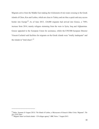 33
Migrants arrive from the Middle East making the 6-kilometre (4 mi) water crossing to the Greek
islands of Chios, Kos and Lesbos, which are close to Turkey and are thus a quick and easy access
border into Europe44
. As of June 2015, 124,000 migrants had arrived into Greece, a 750%
increase from 2014, mainly refugees stemming from the wars in Syria, Iraq and Afghanistan.
Greece appealed to the European Union for assistance, whilst the UNCHR European Director
Vincent Cochetel said facilities for migrants on the Greek islands were "totally inadequate" and
the islands in "total chaos".45
44
Daley, Suzanne (4 August 2015). "On Island of Lesbos, a Microcosm of Greece's Other Crisis: Migrants". The
New York Times
45
"Migrant 'chaos' on Greek islands – UN refugee agency". BBC News. 7 August 2015.
 