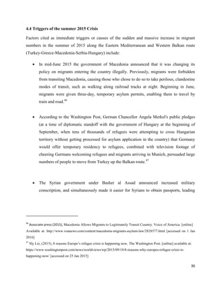 36
4.4 Triggers of the summer 2015 Crisis
Factors cited as immediate triggers or causes of the sudden and massive increase in migrant
numbers in the summer of 2015 along the Eastern Mediterranean and Western Balkan route
(Turkey-Greece-Macedonia-Serbia-Hungary) include:
 In mid-June 2015 the government of Macedonia announced that it was changing its
policy on migrants entering the country illegally. Previously, migrants were forbidden
from transiting Macedonia, causing those who chose to do so to take perilous, clandestine
modes of transit, such as walking along railroad tracks at night. Beginning in June,
migrants were given three-day, temporary asylum permits, enabling them to travel by
train and road.46
 According to the Washington Post, German Chancellor Angela Merkel's public pledges
(at a time of diplomatic standoff with the government of Hungary at the beginning of
September, when tens of thousands of refugees were attempting to cross Hungarian
territory without getting processed for asylum application in the country) that Germany
would offer temporary residency to refugees, combined with television footage of
cheering Germans welcoming refugees and migrants arriving in Munich, persuaded large
numbers of people to move from Turkey up the Balkan route.47
 The Syrian government under Basher al Assad announced increased military
conscription, and simultaneously made it easier for Syrians to obtain passports, leading
46
Associate press (2015), Macedonia Allows Migrants to Legitimately Transit Country. Voice of America, [online]
Available at: http://www.voanews.com/content/macedonia-migrants-asylum-law/2828577.html [accessed on 1 Jan
2016]
47
Sly Liz, (2015), 8 reasons Europe‟s refugee crisis is happening now, The Washington Post. [online] available at:
https://www.washingtonpost.com/news/worldviews/wp/2015/09/18/8-reasons-why-europes-refugee-crisis-is-
happening-now/ [accessed on 25 Jan 2015]
 