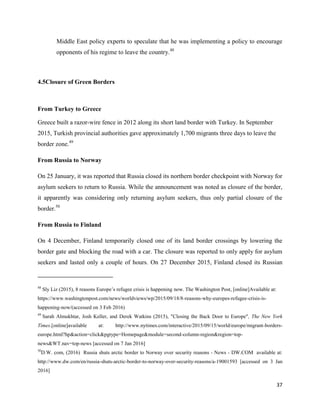 37
Middle East policy experts to speculate that he was implementing a policy to encourage
opponents of his regime to leave the country.48
4.5Closure of Green Borders
From Turkey to Greece
Greece built a razor-wire fence in 2012 along its short land border with Turkey. In September
2015, Turkish provincial authorities gave approximately 1,700 migrants three days to leave the
border zone.49
From Russia to Norway
On 25 January, it was reported that Russia closed its northern border checkpoint with Norway for
asylum seekers to return to Russia. While the announcement was noted as closure of the border,
it apparently was considering only returning asylum seekers, thus only partial closure of the
border.50
From Russia to Finland
On 4 December, Finland temporarily closed one of its land border crossings by lowering the
border gate and blocking the road with a car. The closure was reported to only apply for asylum
seekers and lasted only a couple of hours. On 27 December 2015, Finland closed its Russian
48
Sly Liz (2015), 8 reasons Europe‟s refugee crisis is happening now. The Washington Post, [online]Available at:
https://www.washingtonpost.com/news/worldviews/wp/2015/09/18/8-reasons-why-europes-refugee-crisis-is-
happening-now/(accessed on 3 Feb 2016)
49
Sarah Almukhtar, Josh Keller, and Derek Watkins (2015), "Closing the Back Door to Europe", The New York
Times.[online]available at: http://www.nytimes.com/interactive/2015/09/15/world/europe/migrant-borders-
europe.html?hp&action=click&pgtype=Homepage&module=second-column-region&region=top-
news&WT.nav=top-news [accessed on 7 Jan 2016]
50
D.W. com, (2016) Russia shuts arctic border to Norway over security reasons - News - DW.COM available at:
http://www.dw.com/en/russia-shuts-arctic-border-to-norway-over-security-reasons/a-19001593 [accessed on 3 Jan
2016]
 