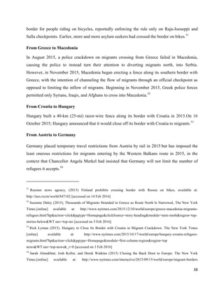 38
border for people riding on bicycles, reportedly enforcing the rule only on Raja-Jooseppi and
Salla checkpoints. Earlier, more and more asylum seekers had crossed the border on bikes.51
From Greece to Macedonia
In August 2015, a police crackdown on migrants crossing from Greece failed in Macedonia,
causing the police to instead turn their attention to diverting migrants north, into Serbia.
However, in November 2015, Macedonia began erecting a fence along its southern border with
Greece, with the intention of channeling the flow of migrants through an official checkpoint as
opposed to limiting the inflow of migrants. Beginning in November 2015, Greek police forces
permitted only Syrians, Iraqis, and Afghans to cross into Macedonia.52
From Croatia to Hungary
Hungary built a 40-km (25-mi) razor-wire fence along its border with Croatia in 2015.On 16
October 2015; Hungary announced that it would close off its border with Croatia to migrants.53
From Austria to Germany
Germany placed temporary travel restrictions from Austria by rail in 2015 but has imposed the
least onerous restrictions for migrants entering by the Western Balkans route in 2015, in the
context that Chancellor Angela Merkel had insisted that Germany will not limit the number of
refugees it accepts.54
51
Russian news agency, (2015) Finland prohibits crossing border with Russia on bikes, available at:
http://tass.ru/en/world/847182 [accessed on 14 Feb 2016]
52
Suzanne Daley (2015), Thousands of Migrants Stranded in Greece as Route North Is Narrowed, The New York
Times.[online] available at: http://www.nytimes.com/2015/12/10/world/europe/greece-macedonia-migrants-
refugees.html?hp&action=click&pgtype=Homepage&clickSource=story-heading&module=mini-moth&region=top-
stories-below&WT.nav=top-sto [accessed on 3 Feb 2016]
53
Rick Lyman (2015), Hungary to Close Its Border with Croatia in Migrant Crackdown. The New York Times
[online] available at: http://www.nytimes.com/2015/10/17/world/europe/hungary-croatia-refugees-
migrants.html?hp&action=click&pgtype=Homepage&module=first-column-region&region=top
news&WT.nav=top-news&_r=0 [accessed on 3 Feb 2016]
54
Sarah Almukhtar, Josh Keller, and Derek Watkins (2015) Closing the Back Door to Europe. The New York
Times.[online] available at: http://www.nytimes.com/interactive/2015/09/15/world/europe/migrant-borders
 