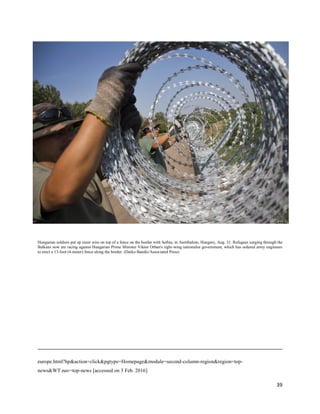 39
Hungarian soldiers put up razor wire on top of a fence on the border with Serbia, in Asotthalom, Hungary, Aug. 31. Refugees surging through the
Balkans now are racing against Hungarian Prime Minister Viktor Orban's right-wing nationalist government, which has ordered army engineers
to erect a 13-foot (4-meter) fence along the border. (Darko Bandic/Associated Press)
europe.html?hp&action=click&pgtype=Homepage&module=second-column-region&region=top-
news&WT.nav=top-news [accessed on 3 Feb. 2016]
 
