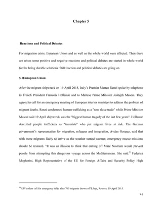 41
Chapter 5
Reactions and Political Debates
For migration crisis, European Union and as well as the whole world were affected. Then there
are arises some positive and negative reactions and political debates are started in whole world
for the being durable solutions. Still reaction and political debates are going on.
5.1European Union
After the migrant shipwreck on 19 April 2015, Italy‟s Premier Matteo Renzi spoke by telephone
to French President Francois Hollande and to Maltese Prime Minister Josheph Muscat. They
agreed to call for an emergency meeting of European interior ministers to address the problem of
migrant deaths. Renzi condemned human trafficking as a "new slave trade" while Prime Minister
Muscat said 19 April shipwreck was the "biggest human tragedy of the last few years". Hollande
described people traffickers as "terrorists" who put migrant lives at risk. The German
government‟s representative for migration, refugees and integration, Aydan Ozoguz, said that
with more migrants likely to arrive as the weather turned warmer, emergency rescue missions
should be restored. "It was an illusion to think that cutting off Mare Nostrum would prevent
people from attempting this dangerous voyage across the Mediterranean. She said.55
Federica
Mogherini, High Representative of the EU for Foreign Affairs and Security Policy High
55
EU leaders call for emergency talks after 700 migrants drown off Libya, Reuters, 19 April 2015.
 