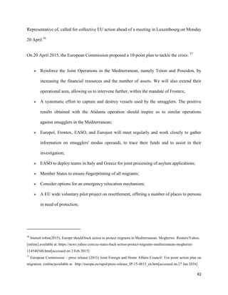 42
Representative of, called for collective EU action ahead of a meeting in Luxembourg on Monday
20 April.56
On 20 April 2015, the European Commission proposed a 10-point plan to tackle the crisis: 57
 Reinforce the Joint Operations in the Mediterranean, namely Triton and Poseidon, by
increasing the financial resources and the number of assets. We will also extend their
operational area, allowing us to intervene further, within the mandate of Frontex;
 A systematic effort to capture and destroy vessels used by the smugglers. The positive
results obtained with the Atalanta operation should inspire us to similar operations
against smugglers in the Mediterranean;
 Europol, Frontex, EASO, and Eurojust will meet regularly and work closely to gather
information on smugglers' modus operandi, to trace their funds and to assist in their
investigation;
 EASO to deploy teams in Italy and Greece for joint processing of asylum applications;
 Member States to ensure fingerprinting of all migrants;
 Consider options for an emergency relocation mechanism;
 A EU wide voluntary pilot project on resettlement, offering a number of places to persons
in need of protection;
56
Immott robin(2015), Europe should back action to protect migrants in Mediterranean: Mogherini. Reuters/Yahoo,
[online].available at: https://news.yahoo.com/eu-states-back-action-protect-migrants-mediterranean-mogherini-
114546548.html[accessed on 2 Feb 2015]
57
European Commission – press release (2015) Joint Foreign and Home Affairs Council: Ten point action plan on
migration. (online)available at: http://europa.eu/rapid/press-release_IP-15-4813_en.htm[accessed on 27 Jan 2016]
 