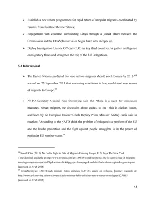 43
 Establish a new return programmed for rapid return of irregular migrants coordinated by
Frontex from frontline Member States;
 Engagement with countries surrounding Libya through a joined effort between the
Commission and the EEAS; Initiatives in Niger have to be stepped up.
 Deploy Immigration Liaison Officers (ILO) in key third countries, to gather intelligence
on migratory flows and strengthen the role of the EU Delegations.
5.2 International
 The United Nations predicted that one million migrants should reach Europe by 2016 and
warned on 25 September 2015 that worsening conditions in Iraq would send new waves
of migrants to Europe.58
 NATO Secretary General Jens Stolenberg said that "there is a need for immediate
measures, border, migrant, the discussion about quotas, so on – this is civilian issues,
addressed by the European Union." Czech Deputy Prime Minister Andrej Babis said in
reaction: "According to the NATO chief, the problem of refugees is a problem of the EU
and the border protection and the fight against people smugglers is in the power of
particular EU member states.59
58
Sewell Chan (2015). No End in Sight to Tide of Migrants Entering Europe, U.N. Says. The New York
Times.[online] available at: http://www.nytimes.com/2015/09/26/world/europe/no-end-in-sight-to-tide-of-migrants-
entering-europe-un-says.html?hp&action=click&pgtype=Homepage&module=first-column-region&region=top-ne
[accessed on 3 Feb 2016]
59
CeskeNoviny.cz. (2015)Czech minister Babis criticises NATO´s stance on refugees, [online] available at:
http://www.ceskenoviny.cz/news/zpravy/czech-minister-babis-criticises-nato-s-stance-on-refugees/1256815
[accessed on 3 Feb 2016]
 