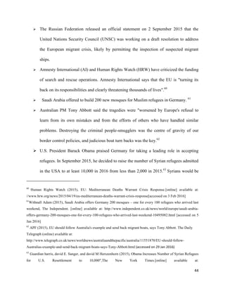 44
 The Russian Federation released an official statement on 2 September 2015 that the
United Nations Security Council (UNSC) was working on a draft resolution to address
the European migrant crisis, likely by permitting the inspection of suspected migrant
ships.
 Amnesty International (AI) and Human Rights Watch (HRW) have criticized the funding
of search and rescue operations. Amnesty International says that the EU is "turning its
back on its responsibilities and clearly threatening thousands of lives".60
 Saudi Arabia offered to build 200 new mosques for Muslim refugees in Germany. 61
 Australian PM Tony Abbott said the tragedies were "worsened by Europe's refusal to
learn from its own mistakes and from the efforts of others who have handled similar
problems. Destroying the criminal people-smugglers was the centre of gravity of our
border control policies, and judicious boat turn backs was the key.62
 U.S. President Barack Obama praised Germany for taking a leading role in accepting
refugees. In September 2015, he decided to raise the number of Syrian refugees admitted
in the USA to at least 10,000 in 2016 from less than 2,000 in 2015.63
Syrians would be
60
Human Rights Watch (2015), EU: Mediterranean Deaths Warrant Crisis Response.[online] available at:
//www.hrw.org/news/2015/04/19/eu-mediterranean-deaths-warrant-crisis-response[accessed on 3 Feb 2016]
61
Withnall Adam (2015), Saudi Arabia offers Germany 200 mosques – one for every 100 refugees who arrived last
weekend, The Independent. [online] available at: http://www.independent.co.uk/news/world/europe/saudi-arabia-
offers-germany-200-mosques-one-for-every-100-refugees-who-arrived-last-weekend-10495082.html [accessed on 5
Jan 2016]
62
APF (2015), EU should follow Australia's example and send back migrant boats, says Tony Abbott. The Daily
Telegraph (online) available at:
http://www.telegraph.co.uk/news/worldnews/australiaandthepacific/australia/11551870/EU-should-follow-
Australias-example-and-send-back-migrant-boats-says-Tony-Abbott.html (accessed on 29 Jan 2016)
63
Guardian harris, david E. Sanger, and david M Herszenhorn (2015), Obama Increases Number of Syrian Refugees
for U.S. Resettlement to 10,000",The New York Times.[online] available at:
 