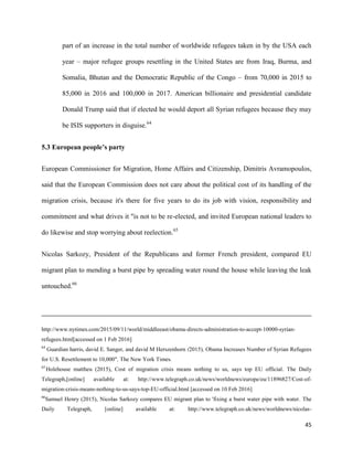 45
part of an increase in the total number of worldwide refugees taken in by the USA each
year – major refugee groups resettling in the United States are from Iraq, Burma, and
Somalia, Bhutan and the Democratic Republic of the Congo – from 70,000 in 2015 to
85,000 in 2016 and 100,000 in 2017. American billionaire and presidential candidate
Donald Trump said that if elected he would deport all Syrian refugees because they may
be ISIS supporters in disguise.64
5.3 European people’s party
European Commissioner for Migration, Home Affairs and Citizenship, Dimitris Avramopoulos,
said that the European Commission does not care about the political cost of its handling of the
migration crisis, because it's there for five years to do its job with vision, responsibility and
commitment and what drives it "is not to be re-elected, and invited European national leaders to
do likewise and stop worrying about reelection.65
Nicolas Sarkozy, President of the Republicans and former French president, compared EU
migrant plan to mending a burst pipe by spreading water round the house while leaving the leak
untouched.66
http://www.nytimes.com/2015/09/11/world/middleeast/obama-directs-administration-to-accept-10000-syrian-
refugees.html[accessed on 1 Feb 2016]
64
Guardian harris, david E. Sanger, and david M Herszenhorn (2015), Obama Increases Number of Syrian Refugees
for U.S. Resettlement to 10,000", The New York Times.
65
Holehouse mattheu (2015), Cost of migration crisis means nothing to us, says top EU official. The Daily
Telegraph,[online] available at: http://www.telegraph.co.uk/news/worldnews/europe/eu/11896827/Cost-of-
migration-crisis-means-nothing-to-us-says-top-EU-official.html [accessed on 10 Feb 2016]
66
Samuel Henry (2015), Nicolas Sarkozy compares EU migrant plan to 'fixing a burst water pipe with water. The
Daily Telegraph, [online] available at: http://www.telegraph.co.uk/news/worldnews/nicolas-
 