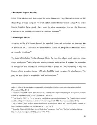 46
5.4 Party of European Socialist
Italian Prime Minister and Secretary of the Italian Democratic Party Matteo Renzi said the EU
should forge a single European policy on asylum. France Prime Minister Manuel Valla of the
French Socialist Party stated, there must be close cooperation between the European
Commission and member states as well as candidate members.67
5.5Eurosceptic Parties
According to The Wall Streets Journal, the appeal of Eurosceptic politicians has increased. On
10 September 2015, The Times (UK) reported that French anti-EU politician Marine Le Pen is
on course for presidency68
The leader of the Italian Northern League, Matteo Salvini, often takes a tough stance on crime,
illegal immigration,69
especially from Muslim countries, and terrorism. It supports the promotion
of immigration from non-Muslim countries in order to protect the Christian identity of Italy and
Europe, which, according to party officials, should be based on Judeo-Christian heritage. The
party has been labeled as xenophobic" and "anti-immigrant.70
sarkozy/11686558/Nicolas-Sarkozy-compares-EU-migrant-plan-to-fixing-a-burst-water-pipe-with-water.html
[Accessed on 11 Feb 2016]
67
Euro news.com (2015) French PM Valls urges EU solidarity amid unprecedented migrant crisis.[online] available
at: http://m.euronews.com/en/312599/ [accessed on 1 Jan 2016]
68
Peris B. cerlen (2015) Le Pen on course for presidency as mayors reject migrants, The Times (London).(online)
available at: http://www.thetimes.co.uk/tto/news/world/europe/article4552349.ece [accessed 32 Jan 2016]
69
Pop, Valentina (2011). Barroso warns of extremism in immigration debate. EU Observer.[online] available at:
https://euobserver.com/justice/32181 [accessed on 29 Dec. 2015]
70
Rosenthal, Elisabeth (2008). Italy Arrests Hundreds of Immigrants. New York: The New [online] available at:
https://euobserver.com/justice/32181 [accessed 2 Feb 2016]
 