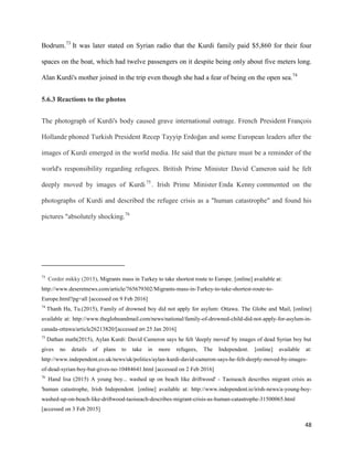 48
Bodrum.73
It was later stated on Syrian radio that the Kurdi family paid $5,860 for their four
spaces on the boat, which had twelve passengers on it despite being only about five meters long.
Alan Kurdi's mother joined in the trip even though she had a fear of being on the open sea.74
5.6.3 Reactions to the photos
The photograph of Kurdi's body caused grave international outrage. French President François
Hollande phoned Turkish President Recep Tayyip Erdoğan and some European leaders after the
images of Kurdi emerged in the world media. He said that the picture must be a reminder of the
world's responsibility regarding refugees. British Prime Minister David Cameron said he felt
deeply moved by images of Kurdi75
. Irish Prime Minister Enda Kenny commented on the
photographs of Kurdi and described the refugee crisis as a "human catastrophe" and found his
pictures "absolutely shocking.76
73
Corder mikky (2015), Migrants mass in Turkey to take shortest route to Europe. [online] available at:
http://www.deseretnews.com/article/765679302/Migrants-mass-in-Turkey-to-take-shortest-route-to-
Europe.html?pg=all [accessed on 9 Feb 2016]
74
Thanh Ha, Tu.(2015), Family of drowned boy did not apply for asylum: Ottawa. The Globe and Mail, [online]
available at: http://www.theglobeandmail.com/news/national/family-of-drowned-child-did-not-apply-for-asylum-in-
canada-ottawa/article26213820/[accessed on 25 Jan 2016]
75
Dathan math(2015), Aylan Kurdi: David Cameron says he felt 'deeply moved' by images of dead Syrian boy but
gives no details of plans to take in more refugees, The Independent. [online] available at:
http://www.independent.co.uk/news/uk/politics/aylan-kurdi-david-cameron-says-he-felt-deeply-moved-by-images-
of-dead-syrian-boy-but-gives-no-10484641.html [accessed on 2 Feb 2016]
76
Hand lisa (2015) A young boy... washed up on beach like driftwood' - Taoiseach describes migrant crisis as
'human catastrophe, Irish Independent. [online] available at: http://www.independent.ie/irish-news/a-young-boy-
washed-up-on-beach-like-driftwood-taoiseach-describes-migrant-crisis-as-human-catastrophe-31500065.html
[accessed on 3 Feb 2015]
 