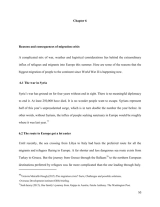 50
Chapter 6
Reasons and consequences of migration crisis
A complicated mix of war, weather and logistical considerations lies behind the extraordinary
influx of refugees and migrants into Europe this summer. Here are some of the reasons that the
biggest migration of people to the continent since World War II is happening now.
6.1 The war in Syria
Syria‟s war has ground on for four years without end in sight. There is no meaningful diplomacy
to end it. At least 250,000 have died. It is no wonder people want to escape. Syrians represent
half of this year‟s unprecedented surge, which is in turn double the number the year before. In
other words, without Syrians, the influx of people seeking sanctuary in Europe would be roughly
where it was last year.77
6.2 The route to Europe got a lot easier
Until recently, the sea crossing from Libya to Italy had been the preferred route for all the
migrants and refugees fleeing to Europe. A far shorter and less dangerous sea route exists from
Turkey to Greece. But the journey from Greece through the Balkans78
to the northern European
destinations preferred by refugees was far more complicated than the one leading through Italy.
77
Victoria Metcalfe-Hough,(2015) The migration crisis? Facts, Challenges and possible solutions,
Overseas Development institute (ODI) briefing.
78
Jonh henry (2015), One family‟s journey from Aleppo to Austria, Faiola Anthony. The Washington Post.
 