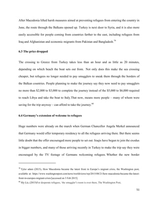 51
After Macedonia lifted harsh measures aimed at preventing refugees from entering the country in
June, the route through the Balkans opened up. Turkey is next door to Syria, and it is also more
easily accessible for people coming from countries farther to the east, including refugees from
Iraq and Afghanistan and economic migrants from Pakistan and Bangladesh.79
6.3 The price dropped
The crossing to Greece from Turkey takes less than an hour and as little as 20 minutes,
depending on which beach the boat sets out from. Not only does this make the sea crossing
cheaper, but refugees no longer needed to pay smugglers to sneak them through the borders of
the Balkan countries. People planning to make the journey say they now need to pay smugglers
no more than $2,000 to $3,000 to complete the journey instead of the $5,000 to $6,000 required
to reach Libya and take the boat to Italy.That now, means more people – many of whom were
saving for the trip anyway – can afford to take the journey.80
6.4 Germany’s extension of welcome to refugees
Huge numbers were already on the march when German Chancellor Angela Merkel announced
that Germany would offer temporary residency to all the refugees arriving there. But there seems
little doubt that the offer encouraged more people to set out. Iraqis have begun to join the exodus
in bigger numbers, and many of those arriving recently in Turkey to make the trip say they were
encouraged by the TV footage of Germans welcoming refugees. Whether the new border
79
Tylor adam (2015), How Macedonia became the latest front in Europe‟s migrant crisis, the Washington post,
available at: https://www.washingtonpost.com/news/worldviews/wp/2015/08/21/how-macedonia-became-the-latest-
front-in-europes-migrant-crisis/[accessed on 3 Feb 2015]
80
Sly Liz, (2015)For desperate refugees, „the smuggler‟s room is over there, The Washington Post,
 