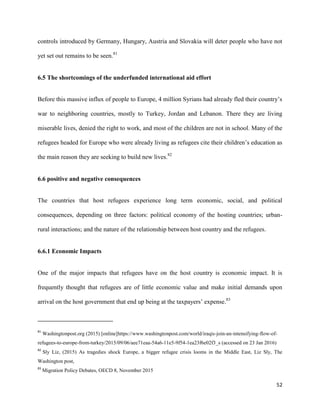 52
controls introduced by Germany, Hungary, Austria and Slovakia will deter people who have not
yet set out remains to be seen.81
6.5 The shortcomings of the underfunded international aid effort
Before this massive influx of people to Europe, 4 million Syrians had already fled their country‟s
war to neighboring countries, mostly to Turkey, Jordan and Lebanon. There they are living
miserable lives, denied the right to work, and most of the children are not in school. Many of the
refugees headed for Europe who were already living as refugees cite their children‟s education as
the main reason they are seeking to build new lives.82
6.6 positive and negative consequences
The countries that host refugees experience long term economic, social, and political
consequences, depending on three factors: political economy of the hosting countries; urban-
rural interactions; and the nature of the relationship between host country and the refugees.
6.6.1 Economic Impacts
One of the major impacts that refugees have on the host country is economic impact. It is
frequently thought that refugees are of little economic value and make initial demands upon
arrival on the host government that end up being at the taxpayers‟ expense.83
81
Washingtonpost.org (2015) [online]https://www.washingtonpost.com/world/iraqis-join-an-intensifying-flow-of-
refugees-to-europe-from-turkey/2015/09/06/aee71eaa-54a6-11e5-9f54-1ea23f6e02f3_s (accessed on 23 Jan 2016)
82
Sly Liz, (2015) As tragedies shock Europe, a bigger refugee crisis looms in the Middle East, Liz Sly, The
Washington post,
83
Migration Policy Debates, OECD 8, November 2015
 