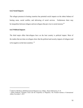 53
6.6.2 Social Impacts
The refugee presence in hosting countries has potential social impacts on the ethnic balance of
hosting areas, social conflict, and delivering of social services. Furthermore there may
be inequalities between refugees and non refugees that give rise to social tensions.84
6.6.3 Political Impacts
The third major effect that refugees have on the host country is political impact. Most of
the studies that are done on refugees show that the political and security impacts of refugees tend
to be negative on the host countries. 85
84
Kabir Dr. Md Ahsan, (2014)International Migration Law, Dhaka , Shams Publications, P. 56
85
Parkes Roderick, European Union and the Geopolitics of Migration, The Swedish Institute of International
Affairs, November 1, 2015
 