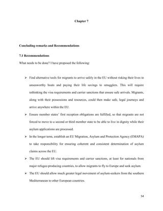 54
Chapter 7
Concluding remarks and Recommendations
7.1 Recommendations
What needs to be done? I have proposed the following:
 Find alternative tools for migrants to arrive safely in the EU without risking their lives in
unseaworthy boats and paying their life savings to smugglers. This will require
rethinking the visa requirements and carrier sanctions that ensure safe arrivals. Migrants,
along with their possessions and resources, could then make safe, legal journeys and
arrive anywhere within the EU.
 Ensure member states‟ first reception obligations are fulfilled, so that migrants are not
forced to move to a second or third member state to be able to live in dignity while their
asylum applications are processed.
 In the longer term, establish an EU Migration, Asylum and Protection Agency (EMAPA)
to take responsibility for ensuring coherent and consistent determination of asylum
claims across the EU.
 The EU should lift visa requirements and carrier sanctions, at least for nationals from
major refugee-producing countries, to allow migrants to fly to Europe and seek asylum.
 The EU should allow much greater legal movement of asylum-seekers from the southern
Mediterranean to other European countries.
 