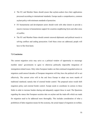 55
 The EU and Member States should ensure that asylum-seekers have their applications
processed according to international standards. Europe needs a comprehensive, common
asylum policy with minimum standards of protection.
 EU humanitarian and development actors should work with other donors to provide a
massive increase in humanitarian support for countries neighboring Syria and other areas
of conflict.
 The EU and Member States should commit renewed diplomatic and political muscle to
solving conflicts and ending persecution. Until these crises are addressed, people will
have to flee from harm.
7.2 Conclusion
The current migration crisis may serve as a political window of opportunity to encourage
member states‟ governments to agree to otherwise politically impossible integration of
immigration-related issues. Only when European leaders see that continued misguided action on
migration could unravel decades of European integration will they have the political will to act
effectively. The current crisis will in the end force Europe to adopt one more mantle of
traditional statehood, namely that of external border control. The proposed union would shift
migration policy and external border control. Europe needs to coordinate its actions in these
fields in order to increase burden sharing and adequately support those in need. The Questions
regarding the stance that European societies take on asylum and the trade-offs which are made
for migration need to be addressed more thoroughly. This includes consideration of what a
prohibition of labor migration means for the economy, the actual impact of migration on welfare;
 
