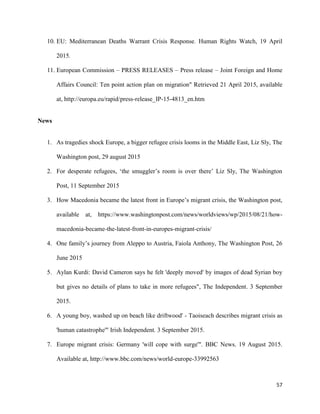 57
10. EU: Mediterranean Deaths Warrant Crisis Response. Human Rights Watch, 19 April
2015.
11. European Commission – PRESS RELEASES – Press release – Joint Foreign and Home
Affairs Council: Ten point action plan on migration" Retrieved 21 April 2015, available
at, http://europa.eu/rapid/press-release_IP-15-4813_en.htm
News
1. As tragedies shock Europe, a bigger refugee crisis looms in the Middle East, Liz Sly, The
Washington post, 29 august 2015
2. For desperate refugees, „the smuggler‟s room is over there‟ Liz Sly, The Washington
Post, 11 September 2015
3. How Macedonia became the latest front in Europe‟s migrant crisis, the Washington post,
available at, https://www.washingtonpost.com/news/worldviews/wp/2015/08/21/how-
macedonia-became-the-latest-front-in-europes-migrant-crisis/
4. One family‟s journey from Aleppo to Austria, Faiola Anthony, The Washington Post, 26
June 2015
5. Aylan Kurdi: David Cameron says he felt 'deeply moved' by images of dead Syrian boy
but gives no details of plans to take in more refugees", The Independent. 3 September
2015.
6. A young boy, washed up on beach like driftwood' - Taoiseach describes migrant crisis as
'human catastrophe'" Irish Independent. 3 September 2015.
7. Europe migrant crisis: Germany 'will cope with surge'". BBC News. 19 August 2015.
Available at, http://www.bbc.com/news/world-europe-33992563
 