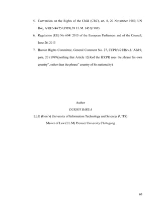 60
5. Convention on the Rights of the Child (CRC), art, 8, 20 November 1989, UN
Doc, A/RES/44/25/(1989),28 I.L.M. 1457(1989)
6. Regulation (EU) No 604/ 2013 of the European Parliament and of the Council,
June 26, 2013
7. Human Rights Committee, General Comment No. 27, CCPR/c/21/Rev.1/ Add.9,
para, 20 (1999)(nothing that Article 12(4)of the ICCPR uses the phrase his own
country”, rather than the phrase” country of his nationality)
Author
DURJOY BARUA
LL.B (Hon‟s) University of Information Technology and Sciences (UITS)
Master of Law (LL.M) Premier University Chittagong
 