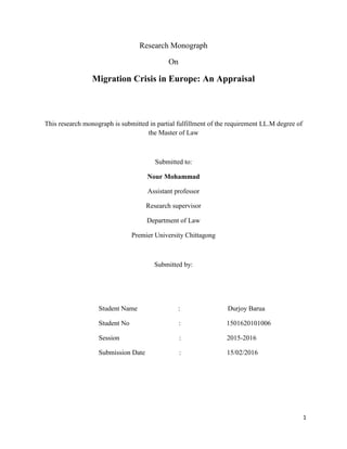 1
Research Monograph
On
Migration Crisis in Europe: An Appraisal
This research monograph is submitted in partial fulfillment of the requirement LL.M degree of
the Master of Law
Submitted to:
Nour Mohammad
Assistant professor
Research supervisor
Department of Law
Premier University Chittagong
Submitted by:
Student Name : Durjoy Barua
Student No : 1501620101006
Session : 2015-2016
Submission Date : 15/02/2016
 