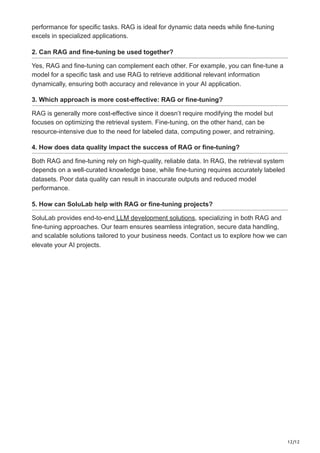 12/12
performance for specific tasks. RAG is ideal for dynamic data needs while fine-tuning
excels in specialized applications.
2. Can RAG and fine-tuning be used together?
Yes, RAG and fine-tuning can complement each other. For example, you can fine-tune a
model for a specific task and use RAG to retrieve additional relevant information
dynamically, ensuring both accuracy and relevance in your AI application.
3. Which approach is more cost-effective: RAG or fine-tuning?
RAG is generally more cost-effective since it doesn’t require modifying the model but
focuses on optimizing the retrieval system. Fine-tuning, on the other hand, can be
resource-intensive due to the need for labeled data, computing power, and retraining.
4. How does data quality impact the success of RAG or fine-tuning?
Both RAG and fine-tuning rely on high-quality, reliable data. In RAG, the retrieval system
depends on a well-curated knowledge base, while fine-tuning requires accurately labeled
datasets. Poor data quality can result in inaccurate outputs and reduced model
performance.
5. How can SoluLab help with RAG or fine-tuning projects?
SoluLab provides end-to-end LLM development solutions, specializing in both RAG and
fine-tuning approaches. Our team ensures seamless integration, secure data handling,
and scalable solutions tailored to your business needs. Contact us to explore how we can
elevate your AI projects.
 