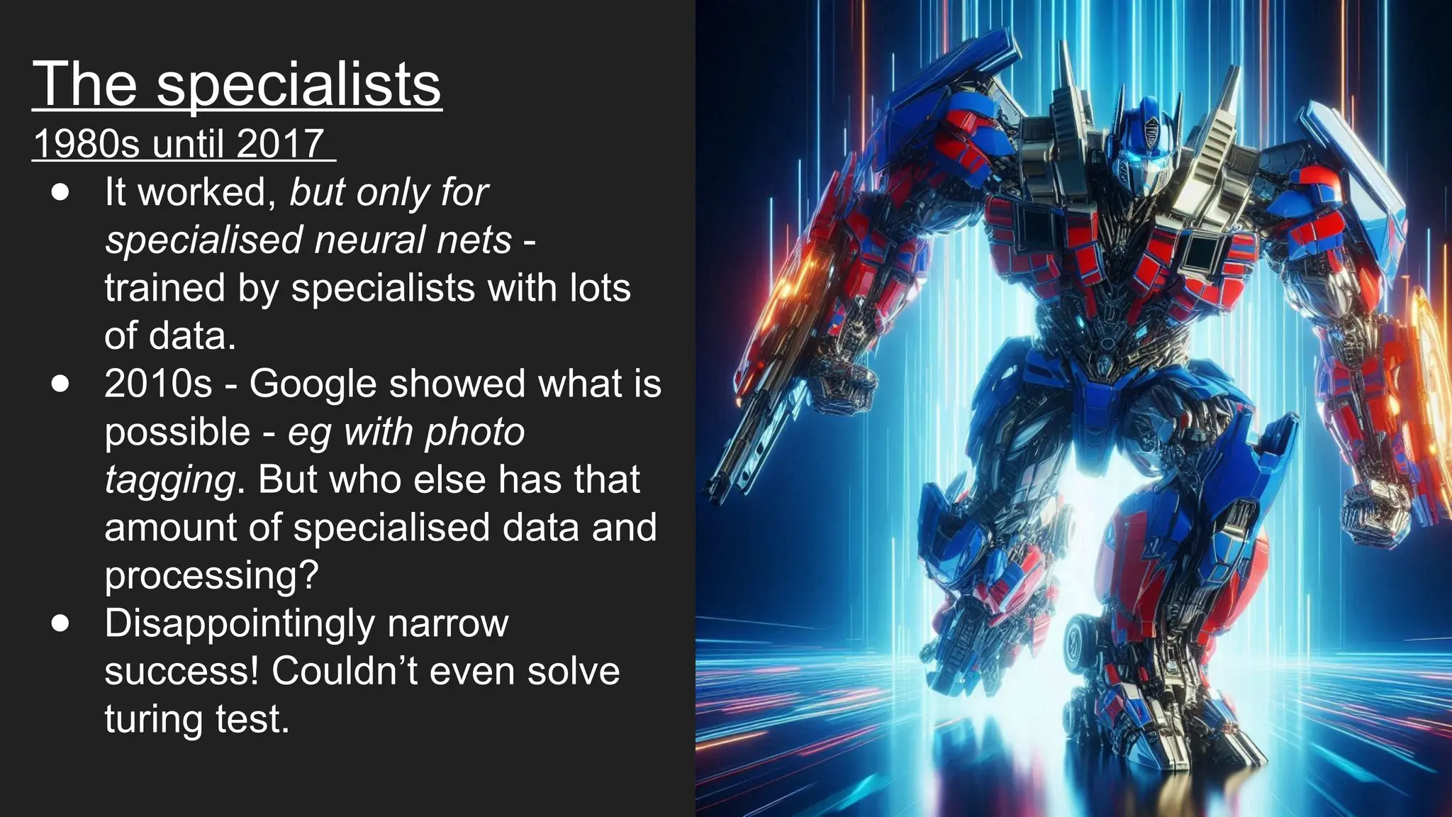 The specialists
1980s until 2017
● It worked, but only for
specialised neural nets -
trained by specialists with lots
of data.
● 2010s - Google showed what is
possible - eg with photo
tagging. But who else has that
amount of specialised data and
processing?
● Disappointingly narrow
success! Couldn’t even solve
turing test.
 