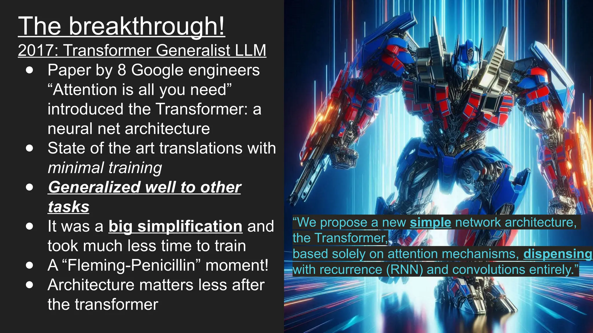 The breakthrough!
2017: Transformer Generalist LLM
● Paper by 8 Google engineers
“Attention is all you need”
introduced the Transformer: a
neural net architecture
● State of the art translations with
minimal training
● Generalized well to other
tasks
● It was a big simplification and
took much less time to train
● A “Fleming-Penicillin” moment!
● Architecture matters less after
the transformer
“We propose a new simple network architecture,
the Transformer,
based solely on attention mechanisms, dispensing
with recurrence (RNN) and convolutions entirely.”
 
