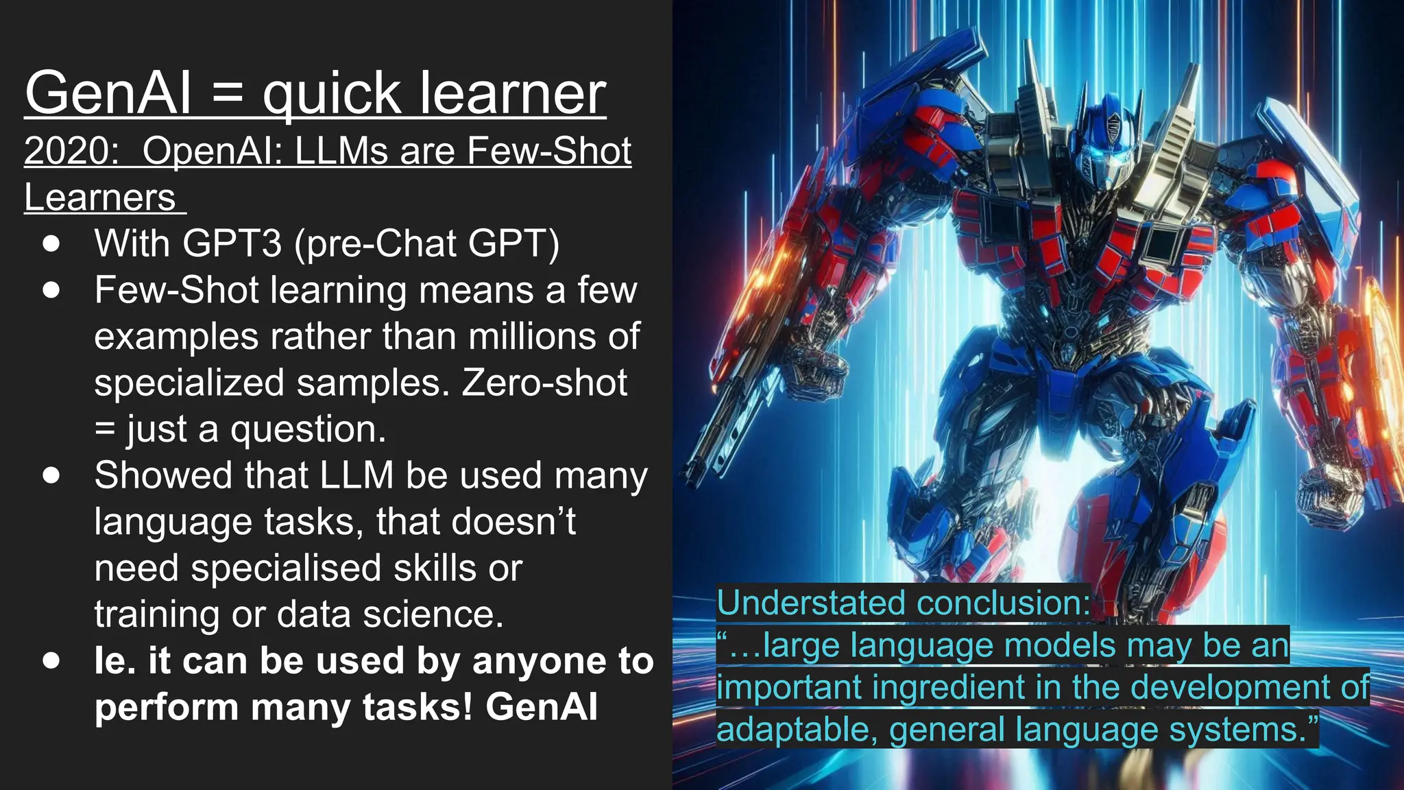 GenAI = quick learner
2020: OpenAI: LLMs are Few-Shot
Learners
● With GPT3 (pre-Chat GPT)
● Few-Shot learning means a few
examples rather than millions of
specialized samples. Zero-shot
= just a question.
● Showed that LLM be used many
language tasks, that doesn’t
need specialised skills or
training or data science.
● Ie. it can be used by anyone to
perform many tasks! GenAI
Understated conclusion:
“…large language models may be an
important ingredient in the development of
adaptable, general language systems.”
 