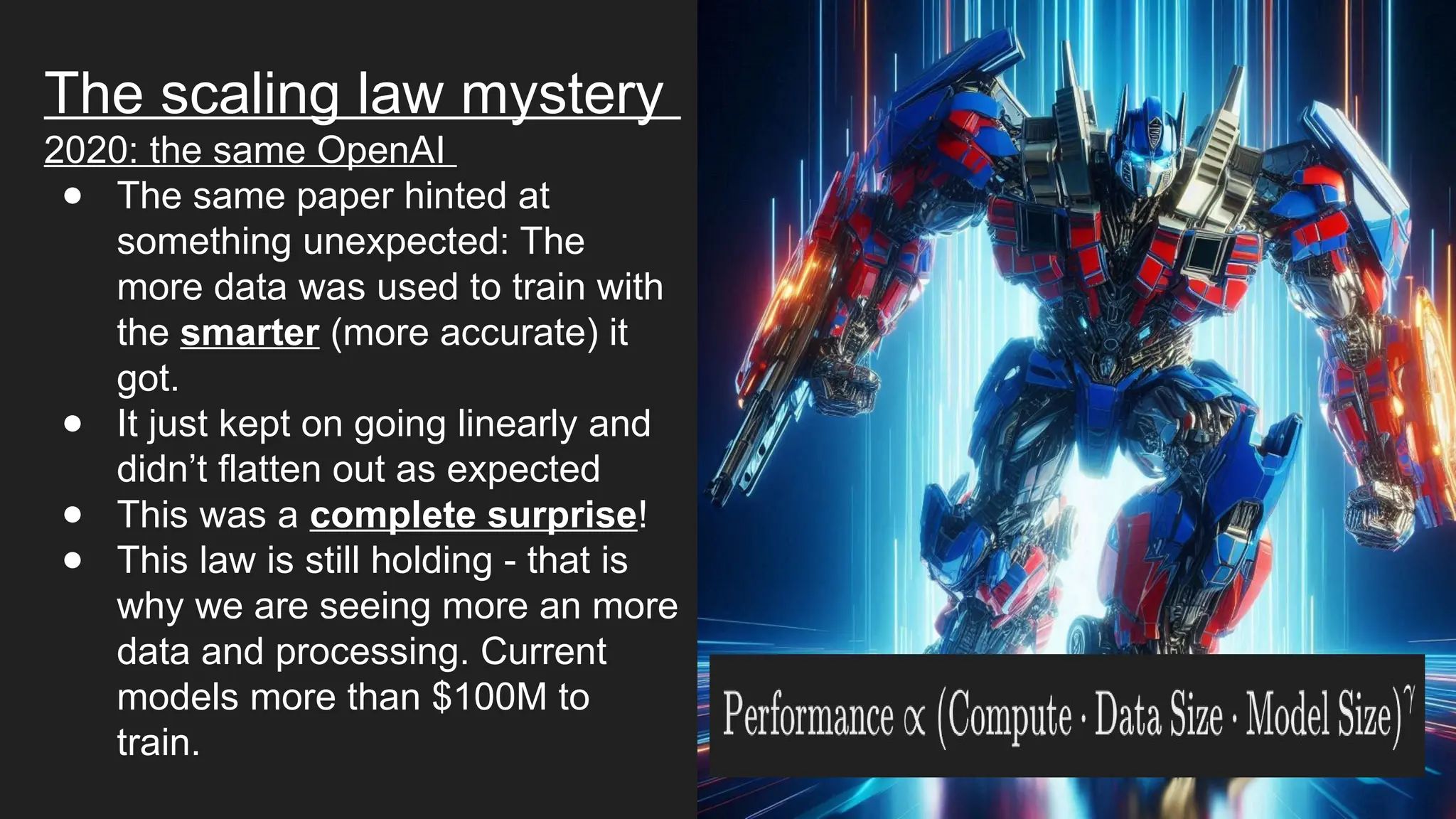 The scaling law mystery
2020: the same OpenAI
● The same paper hinted at
something unexpected: The
more data was used to train with
the smarter (more accurate) it
got.
● It just kept on going linearly and
didn’t flatten out as expected
● This was a complete surprise!
● This law is still holding - that is
why we are seeing more an more
data and processing. Current
models more than $100M to
train.
 