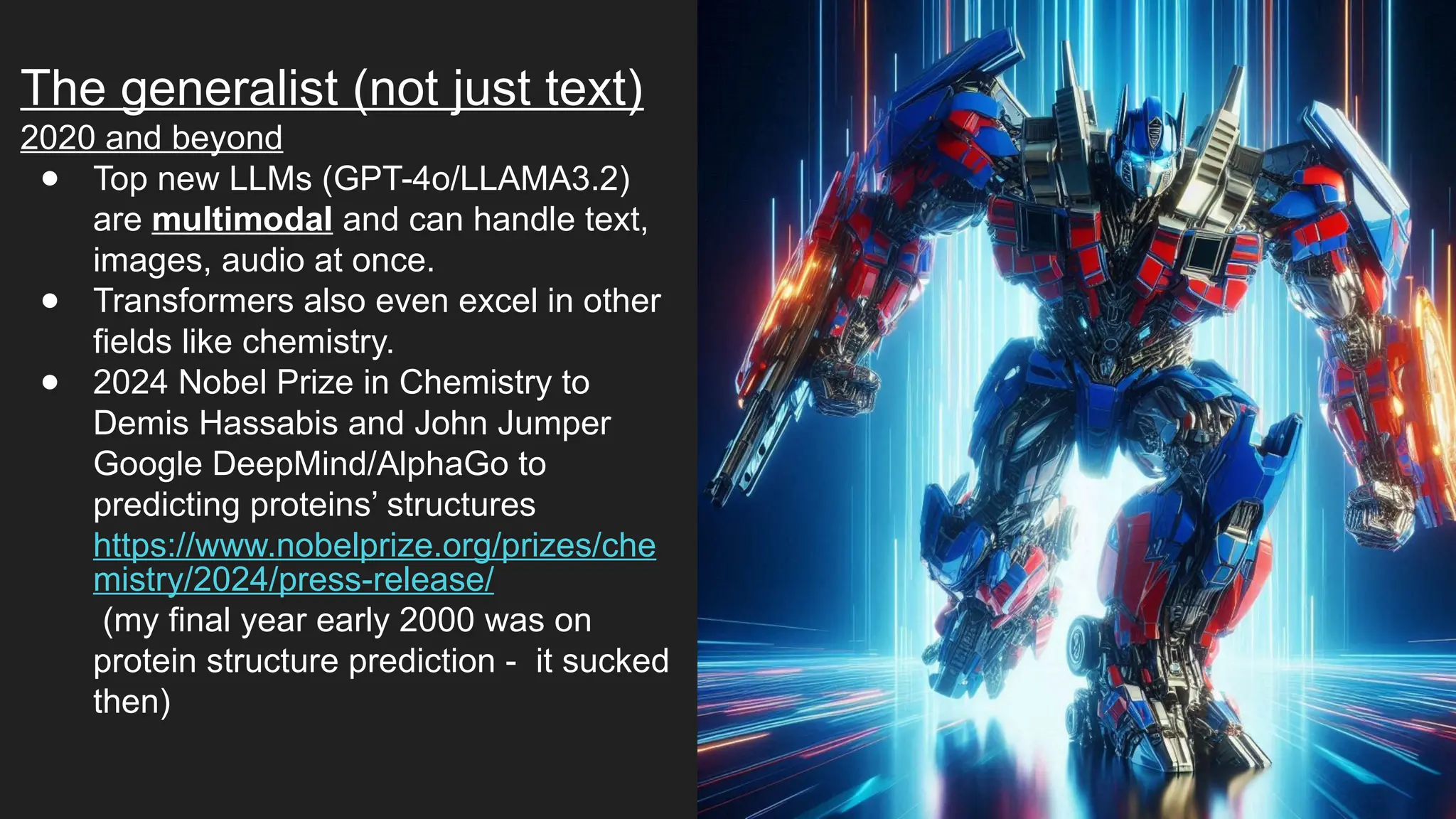 The generalist (not just text)
2020 and beyond
● Top new LLMs (GPT-4o/LLAMA3.2)
are multimodal and can handle text,
images, audio at once.
● Transformers also even excel in other
fields like chemistry.
● 2024 Nobel Prize in Chemistry to
Demis Hassabis and John Jumper
Google DeepMind/AlphaGo to
predicting proteins’ structures
https://www.nobelprize.org/prizes/che
mistry/2024/press-release/
(my final year early 2000 was on
protein structure prediction - it sucked
then)
 